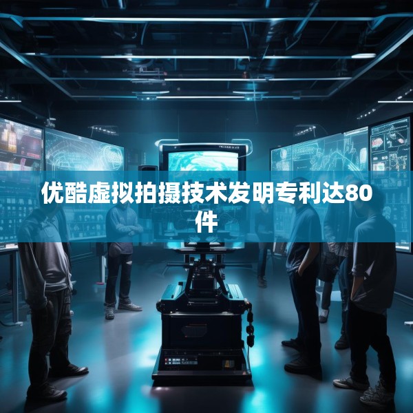 优酷虚拟拍摄技术发明专利达80件