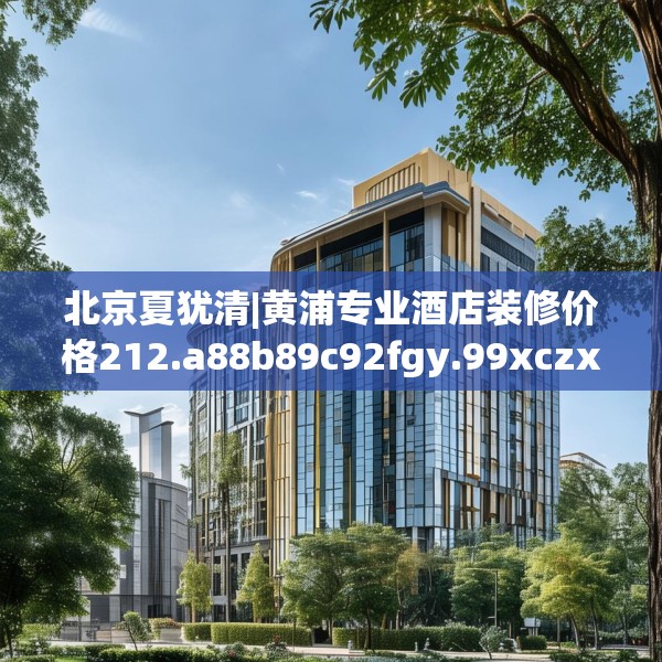北京夏犹清|黄浦专业酒店装修价格212.a88b89c92fgy.99xczxv