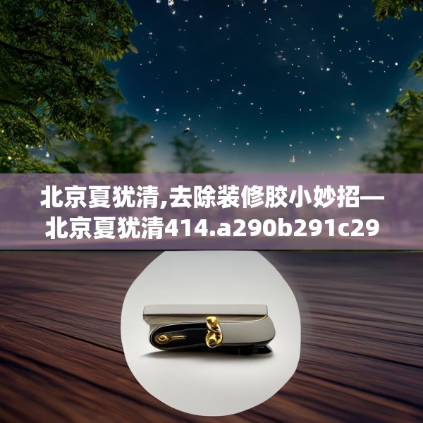 北京夏犹清,去除装修胶小妙招—北京夏犹清414.a290b291c294fgy.301nbn