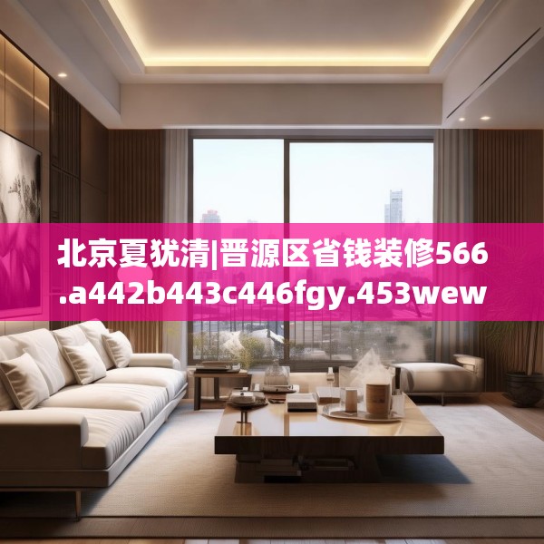 北京夏犹清|晋源区省钱装修566.a442b443c446fgy.453wew