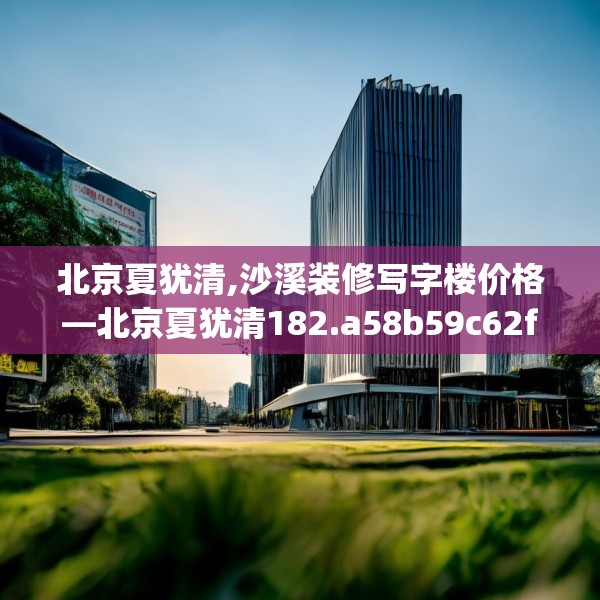 北京夏犹清,沙溪装修写字楼价格—北京夏犹清182.a58b59c62fgy.6976681