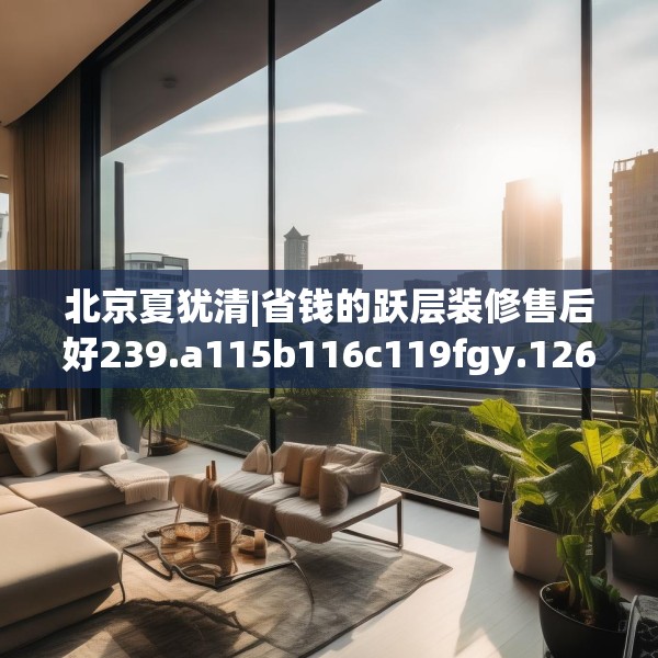 北京夏犹清|省钱的跃层装修售后好239.a115b116c119fgy.126fds