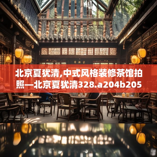 北京夏犹清,中式风格装修茶馆拍照—北京夏犹清328.a204b205c208fgy.215htyj