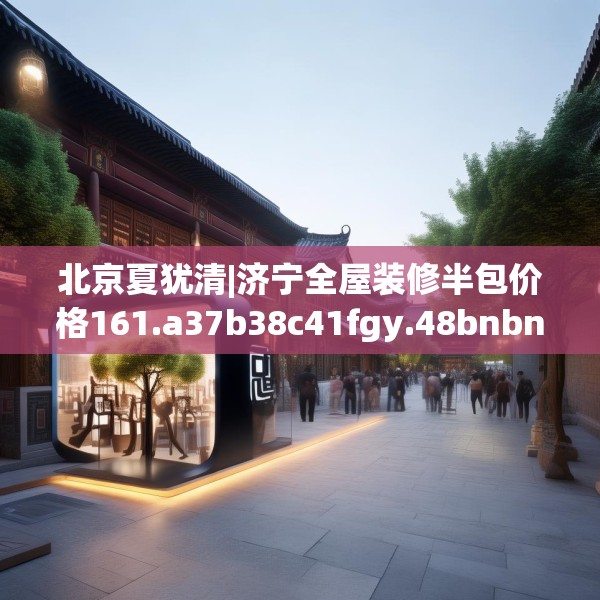 北京夏犹清|济宁全屋装修半包价格161.a37b38c41fgy.48bnbn