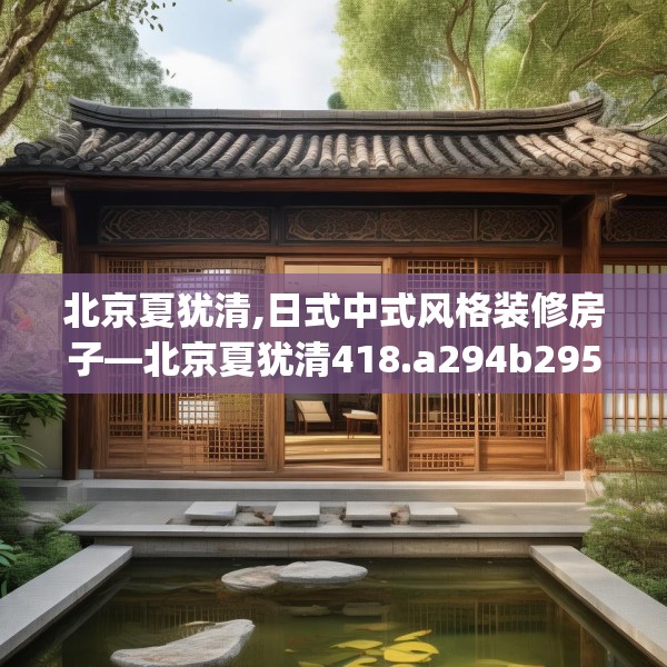 北京夏犹清,日式中式风格装修房子—北京夏犹清418.a294b295c298fgy.305htyj
