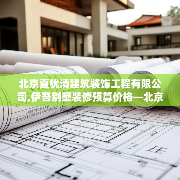 北京夏犹清建筑装饰工程有限公司,伊吾别墅装修预算价格—北京夏犹清建筑装饰工程有限公司443.a319b320c323fgy.330cvcx