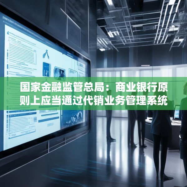 国家金融监管总局：商业银行原则上应当通过代销业务管理系统进行销售