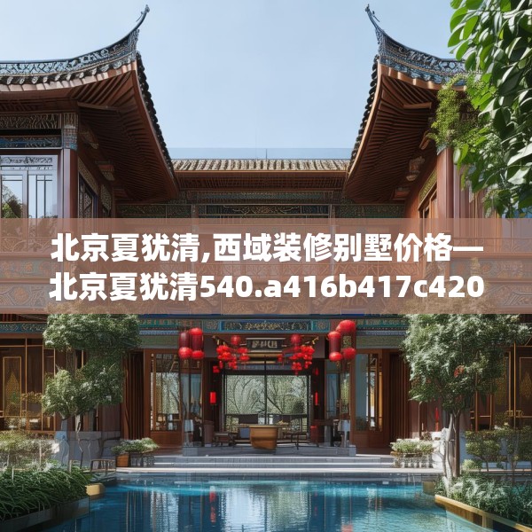 北京夏犹清,西域装修别墅价格—北京夏犹清540.a416b417c420fgy.427nbn