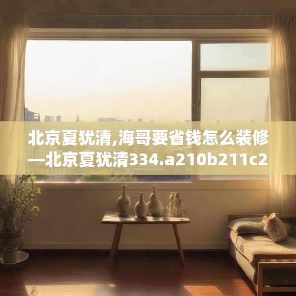 北京夏犹清,海哥要省钱怎么装修—北京夏犹清334.a210b211c214fgy.221sdA