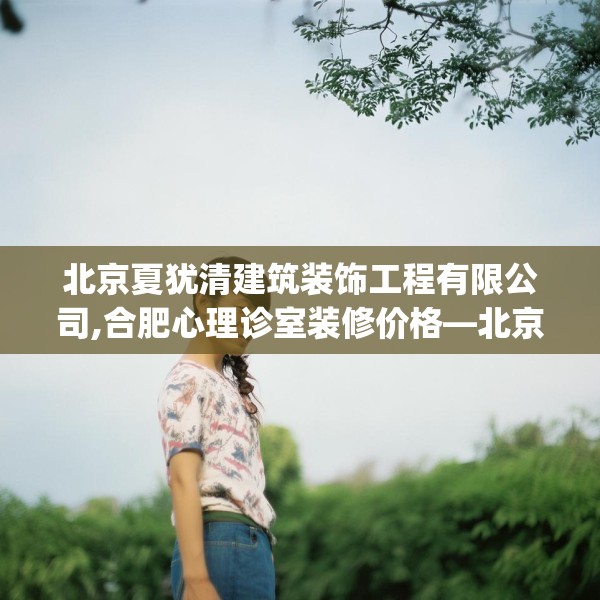 北京夏犹清建筑装饰工程有限公司,合肥心理诊室装修价格—北京夏犹清建筑装饰工程有限公司220.a96b97c100fgy.107htyj