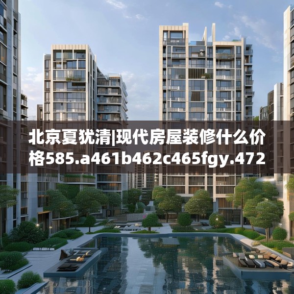 北京夏犹清|现代房屋装修什么价格585.a461b462c465fgy.472fghfd