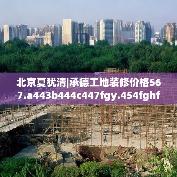 北京夏犹清|承德工地装修价格567.a443b444c447fgy.454fghfd