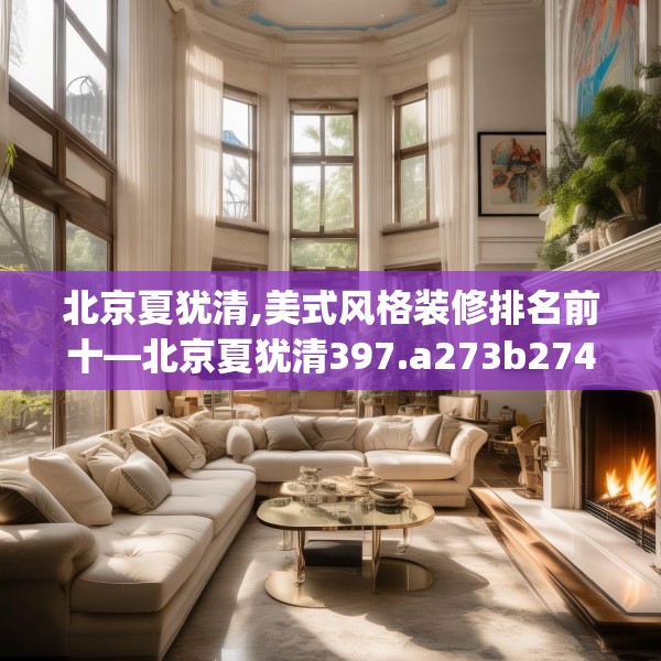 北京夏犹清,美式风格装修排名前十—北京夏犹清397.a273b274c277fgy.284jhhj