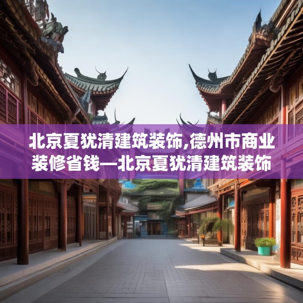 北京夏犹清建筑装饰,德州市商业装修省钱—北京夏犹清建筑装饰257.a133b134c137fgy.144fds