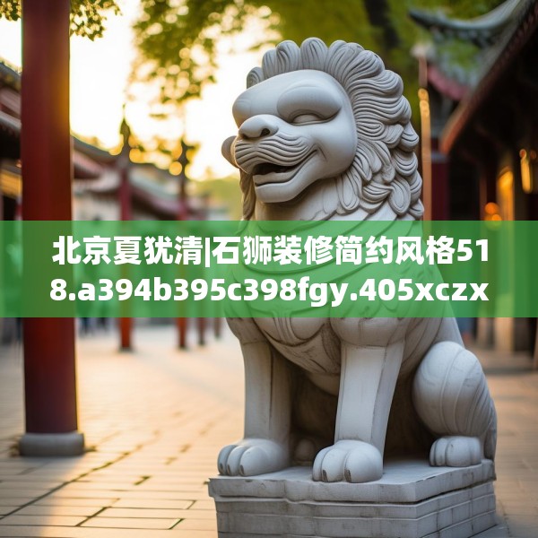 北京夏犹清|石狮装修简约风格518.a394b395c398fgy.405xczxv