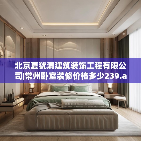 北京夏犹清建筑装饰工程有限公司|常州卧室装修价格多少239.a115b116c119fgy.126fds