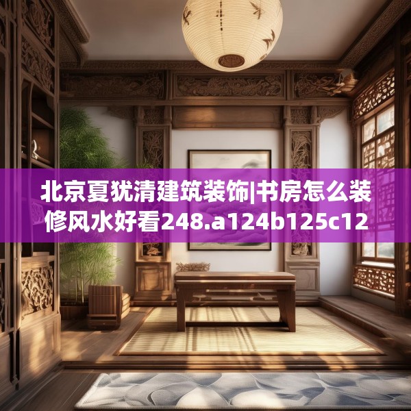 北京夏犹清建筑装饰|书房怎么装修风水好看248.a124b125c128fgy.135xczxv