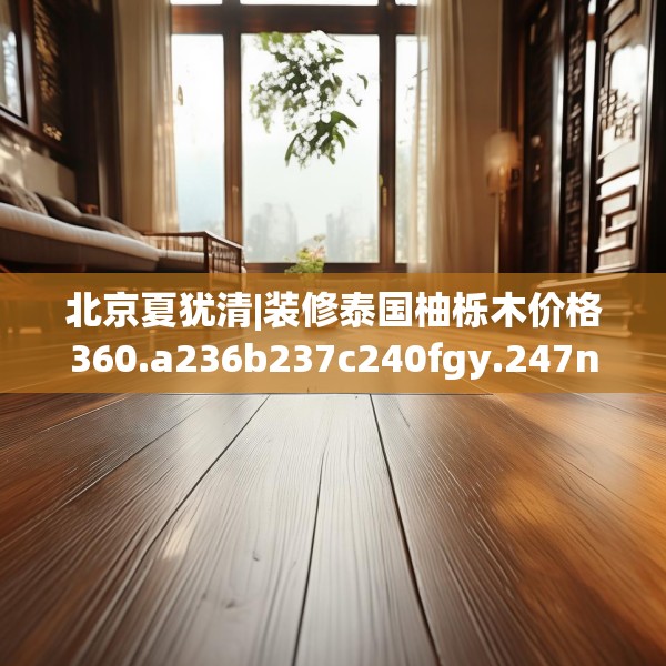 北京夏犹清|装修泰国柚栎木价格360.a236b237c240fgy.247nbn
