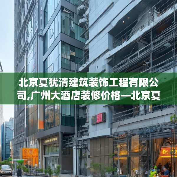 北京夏犹清建筑装饰工程有限公司,广州大酒店装修价格—北京夏犹清建筑装饰工程有限公司577.a453b454c457fgy.464jhhj