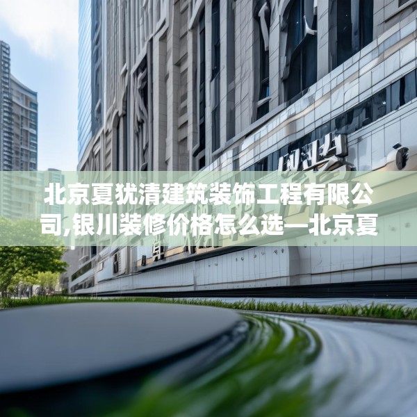 北京夏犹清建筑装饰工程有限公司,银川装修价格怎么选—北京夏犹清建筑装饰工程有限公司311.a187b188c191fgy.198fds