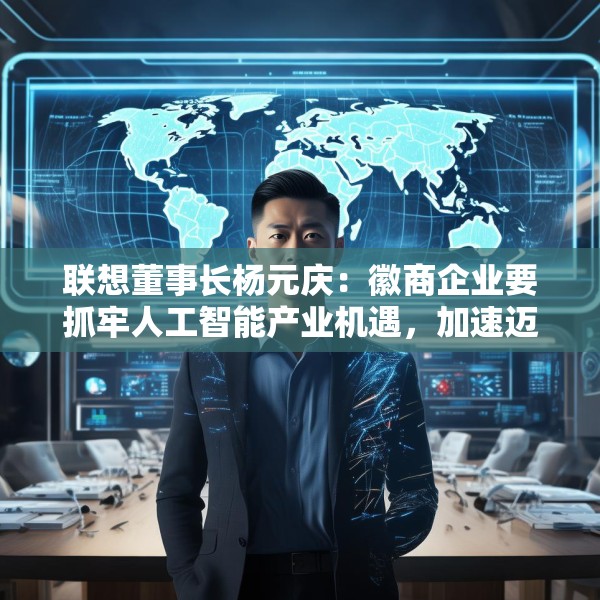 联想董事长杨元庆：徽商企业要抓牢人工智能产业机遇，加速迈向全球产业链的中高端