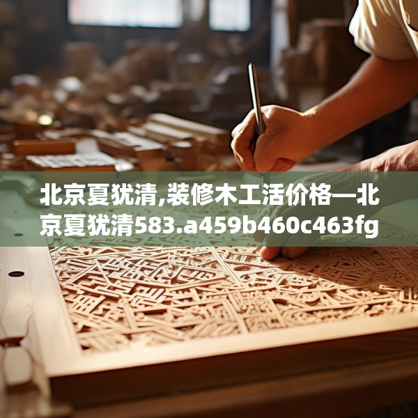 北京夏犹清,装修木工活价格—北京夏犹清583.a459b460c463fgy.470fdsfds