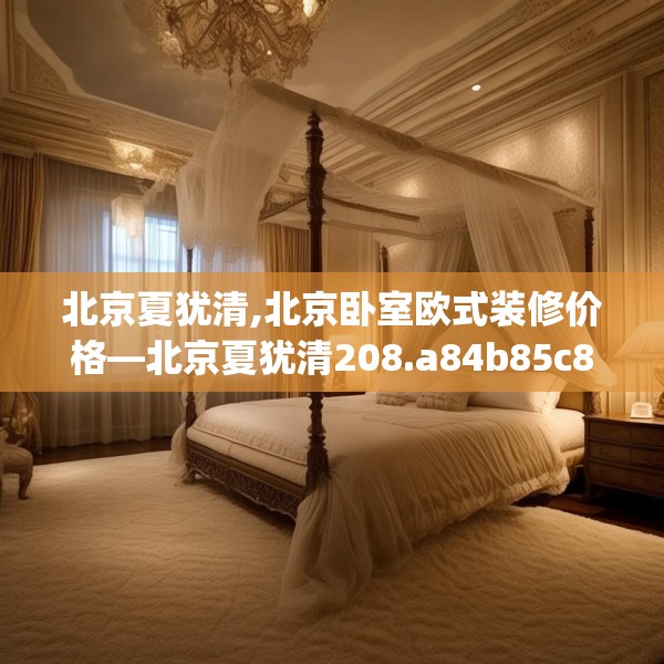 北京夏犹清,北京卧室欧式装修价格—北京夏犹清208.a84b85c88fgy.95sdA
