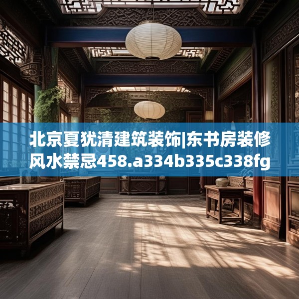 北京夏犹清建筑装饰|东书房装修风水禁忌458.a334b335c338fgy.345wew