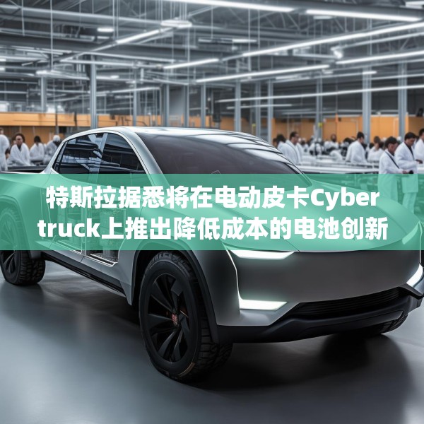 特斯拉据悉将在电动皮卡Cybertruck上推出降低成本的电池创新