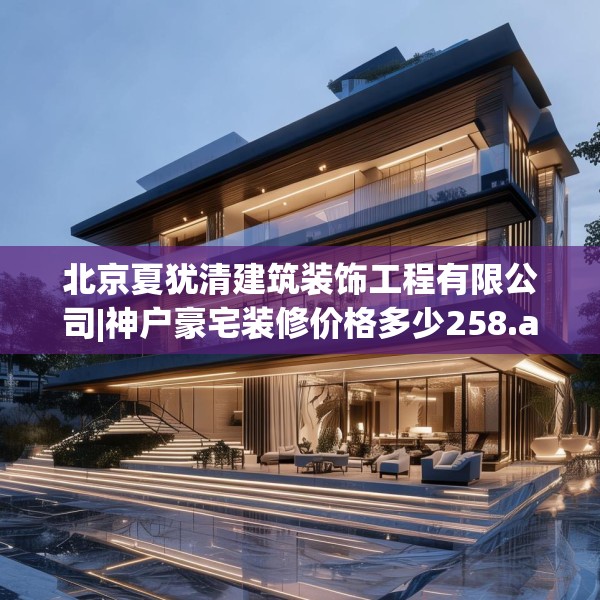 北京夏犹清建筑装饰工程有限公司|神户豪宅装修价格多少258.a134b135c138fgy.145dsfds