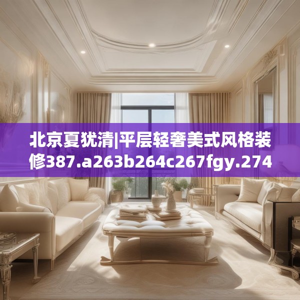 北京夏犹清|平层轻奢美式风格装修387.a263b264c267fgy.274fghfd