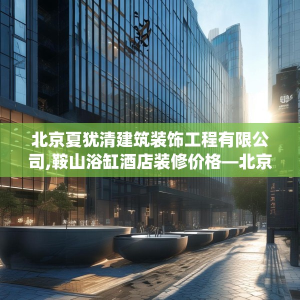 北京夏犹清建筑装饰工程有限公司,鞍山浴缸酒店装修价格—北京夏犹清建筑装饰工程有限公司420.a296b297c300fgy.307dsfds