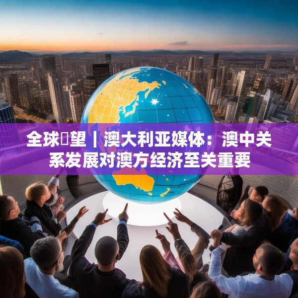 全球瞭望｜澳大利亚媒体：澳中关系发展对澳方经济至关重要