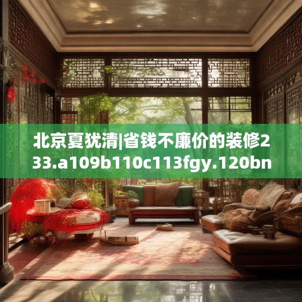 北京夏犹清|省钱不廉价的装修233.a109b110c113fgy.120bnbn