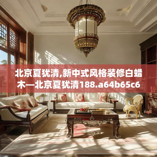 北京夏犹清,新中式风格装修白蜡木—北京夏犹清188.a64b65c68fgy.75wew