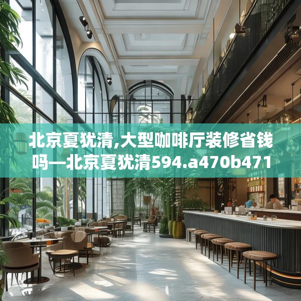 北京夏犹清,大型咖啡厅装修省钱吗—北京夏犹清594.a470b471c474fgy.481nbn