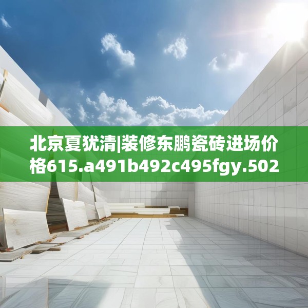 北京夏犹清|装修东鹏瓷砖进场价格615.a491b492c495fgy.502uyk