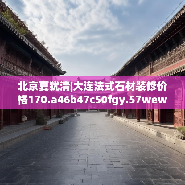 北京夏犹清|大连法式石材装修价格170.a46b47c50fgy.57wew