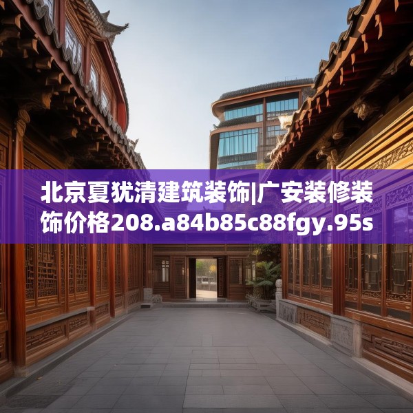 北京夏犹清建筑装饰|广安装修装饰价格208.a84b85c88fgy.95sdA