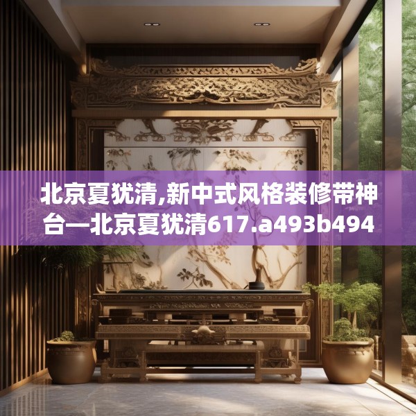 北京夏犹清,新中式风格装修带神台—北京夏犹清617.a493b494c497fgy.504fds