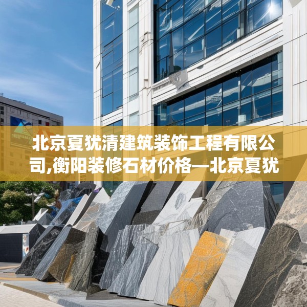 北京夏犹清建筑装饰工程有限公司,衡阳装修石材价格—北京夏犹清建筑装饰工程有限公司608.a484b485c488fgy.495xczxv
