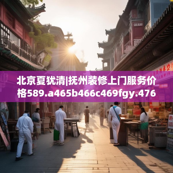 北京夏犹清|抚州装修上门服务价格589.a465b466c469fgy.476poiy