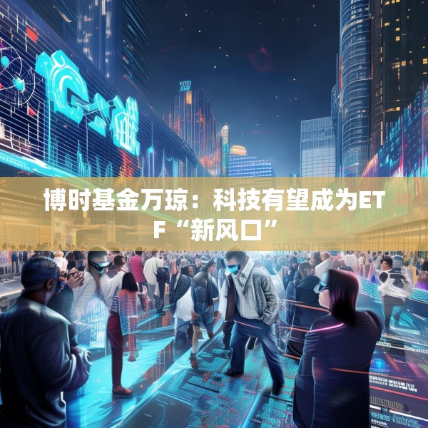 博时基金万琼：科技有望成为ETF“新风口”