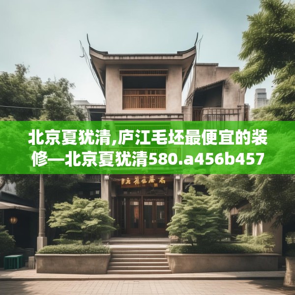 北京夏犹清,庐江毛坯最便宜的装修—北京夏犹清580.a456b457c460fgy.467htyj