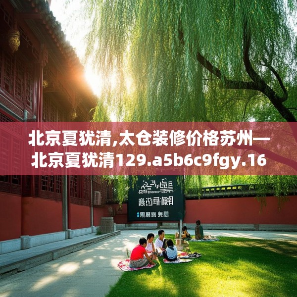 北京夏犹清,太仓装修价格苏州—北京夏犹清129.a5b6c9fgy.16uyk