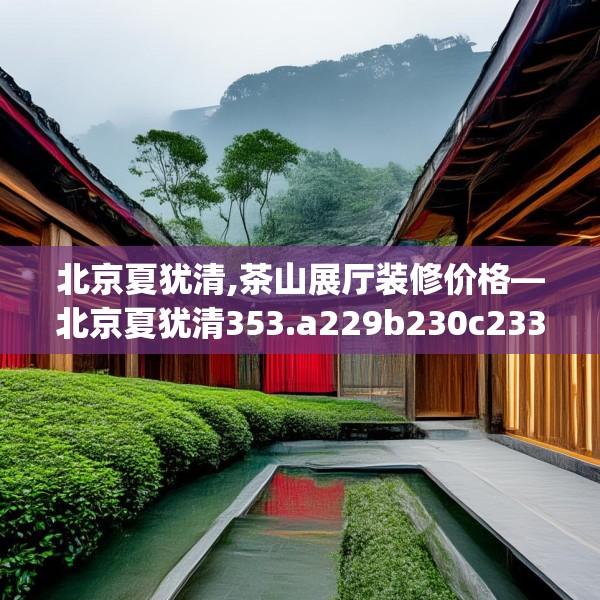 北京夏犹清,茶山展厅装修价格—北京夏犹清353.a229b230c233fgy.240cvcx