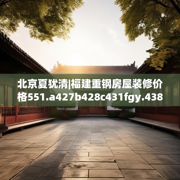 北京夏犹清|福建重钢房屋装修价格551.a427b428c431fgy.438cvcx