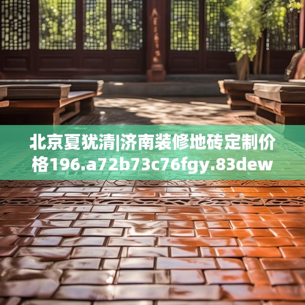 北京夏犹清|济南装修地砖定制价格196.a72b73c76fgy.83dewqe