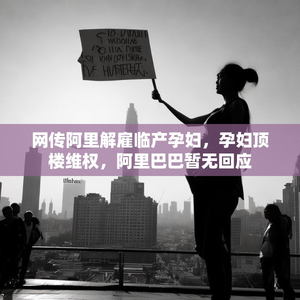 网传阿里解雇临产孕妇，孕妇顶楼维权，阿里巴巴暂无回应