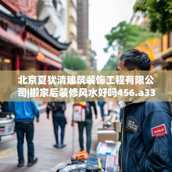 北京夏犹清建筑装饰工程有限公司|搬家后装修风水好吗456.a332b333c336fgy.343dsfds